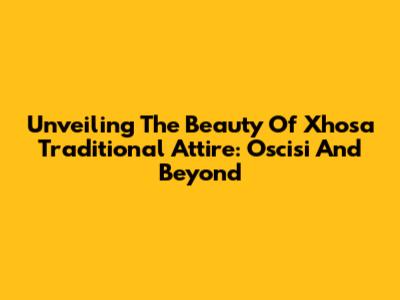 Unveiling The Beauty Of Xhosa Traditional Attire: Oscisi And Beyond