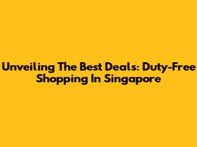 Unveiling The Best Deals: Duty-Free Shopping In Singapore