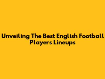 Unveiling The Best English Football Players Lineups