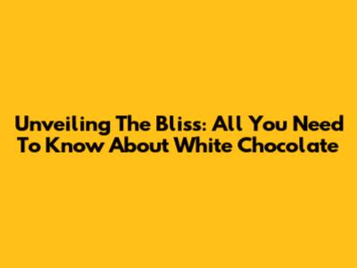 Unveiling The Bliss: All You Need To Know About White Chocolate