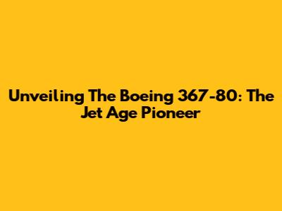 Unveiling The Boeing 367-80: The Jet Age Pioneer