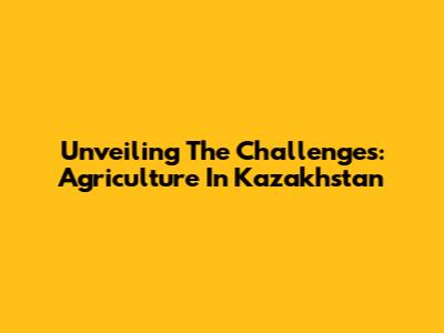 Unveiling The Challenges: Agriculture In Kazakhstan