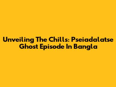 Unveiling The Chills: Pseiadalatse Ghost Episode In Bangla