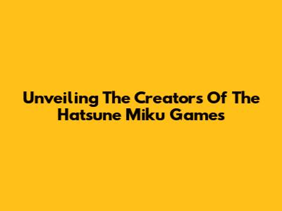 Unveiling The Creators Of The Hatsune Miku Games