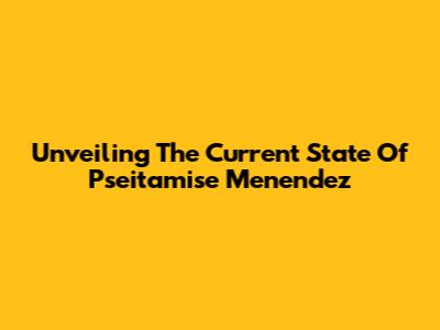 Unveiling The Current State Of Pseitamise Menendez
