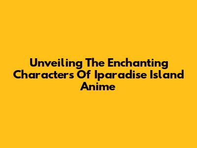 Unveiling The Enchanting Characters Of Iparadise Island Anime