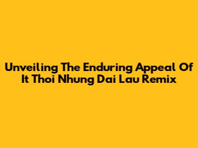 Unveiling The Enduring Appeal Of 'It Thoi Nhung Dai Lau Remix'