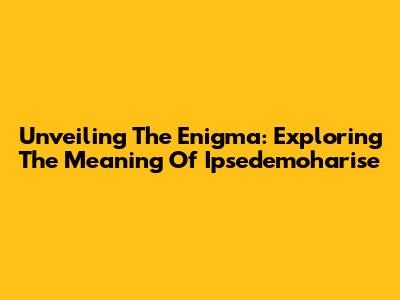 Unveiling The Enigma: Exploring The Meaning Of 'Ipsedemoharise'