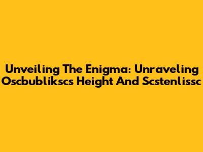 Unveiling The Enigma: Unraveling Oscbubliksc's Height And Scstenlissc