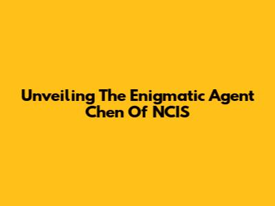 Unveiling The Enigmatic Agent Chen Of NCIS
