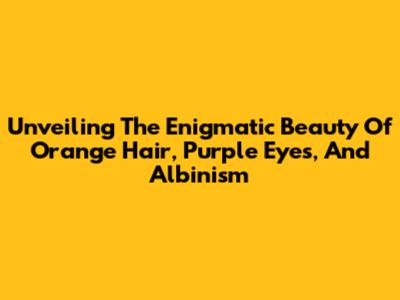 Unveiling The Enigmatic Beauty Of Orange Hair, Purple Eyes, And Albinism