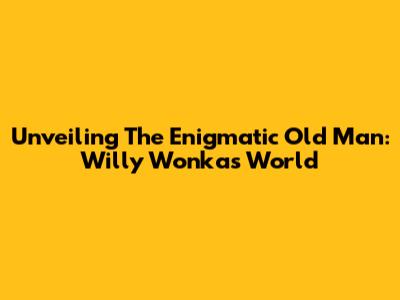 Unveiling The Enigmatic Old Man: Willy Wonka's World