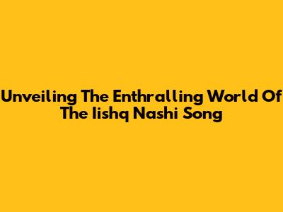 Unveiling The Enthralling World Of The Iishq Nashi Song