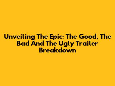 Unveiling The Epic: 'The Good, The Bad And The Ugly' Trailer Breakdown