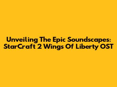 Unveiling The Epic Soundscapes: StarCraft 2 Wings Of Liberty OST