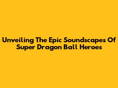 Unveiling The Epic Soundscapes Of Super Dragon Ball Heroes