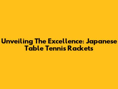 Unveiling The Excellence: Japanese Table Tennis Rackets