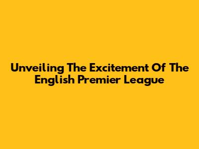 Unveiling The Excitement Of The English Premier League