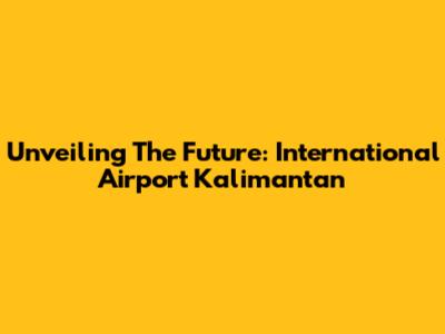 Unveiling The Future: International Airport Kalimantan