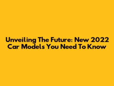 Unveiling The Future: New 2022 Car Models You Need To Know