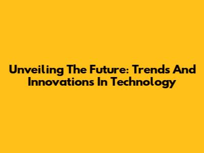 Unveiling The Future: Trends And Innovations In Technology