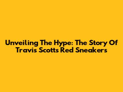 Unveiling The Hype: The Story Of Travis Scott's Red Sneakers