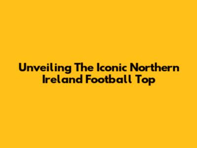 Unveiling The Iconic Northern Ireland Football Top