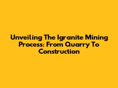 Unveiling The Igranite Mining Process: From Quarry To Construction