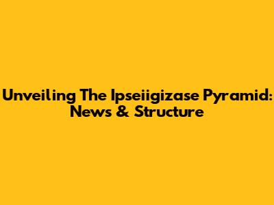 Unveiling The Ipseiigizase Pyramid: News & Structure