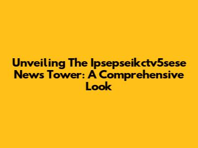 Unveiling The Ipsepseikctv5sese News Tower: A Comprehensive Look