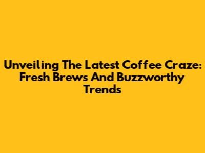 Unveiling The Latest Coffee Craze: Fresh Brews And Buzzworthy Trends