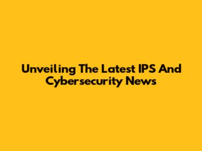 Unveiling The Latest IPS And Cybersecurity News
