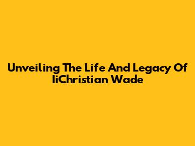 Unveiling The Life And Legacy Of IiChristian Wade