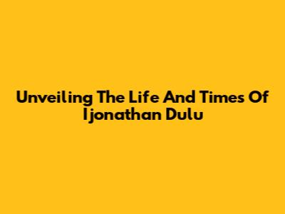 Unveiling The Life And Times Of Ijonathan Dulu