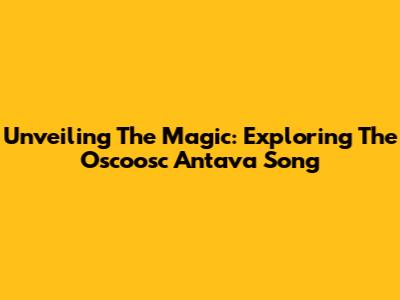 Unveiling The Magic: Exploring The 'Oscoosc Antava' Song