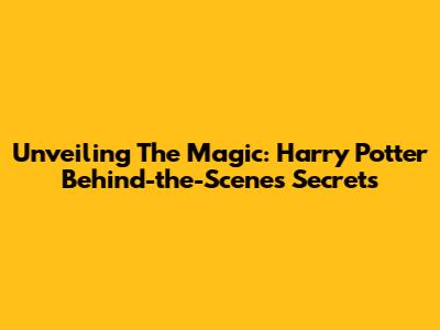 Unveiling The Magic: Harry Potter Behind-the-Scenes Secrets