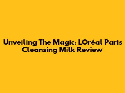 Unveiling The Magic: L'Oréal Paris Cleansing Milk Review