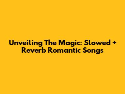 Unveiling The Magic: Slowed + Reverb Romantic Songs