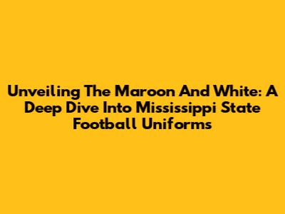 Unveiling The Maroon And White: A Deep Dive Into Mississippi State Football Uniforms