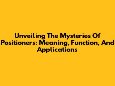 Unveiling The Mysteries Of Positioners: Meaning, Function, And Applications