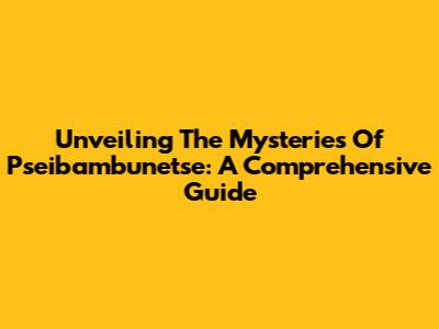 Unveiling The Mysteries Of Pseibambunetse: A Comprehensive Guide