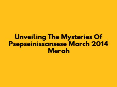Unveiling The Mysteries Of Psepseinissansese March 2014 Merah