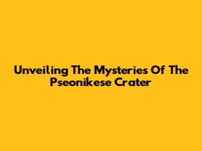Unveiling The Mysteries Of The Pseonikese Crater