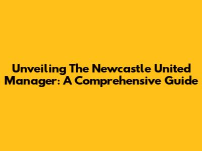 Unveiling The Newcastle United Manager: A Comprehensive Guide