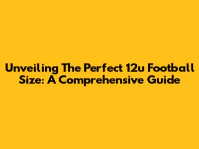 Unveiling The Perfect 12u Football Size: A Comprehensive Guide
