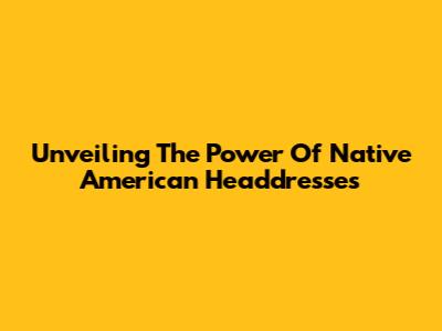 Unveiling The Power Of Native American Headdresses