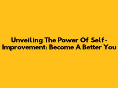 Unveiling The Power Of Self-Improvement: Become A Better You