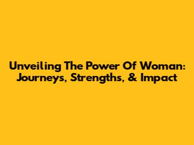 Unveiling The Power Of Woman: Journeys, Strengths, & Impact
