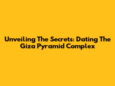 Unveiling The Secrets: Dating The Giza Pyramid Complex
