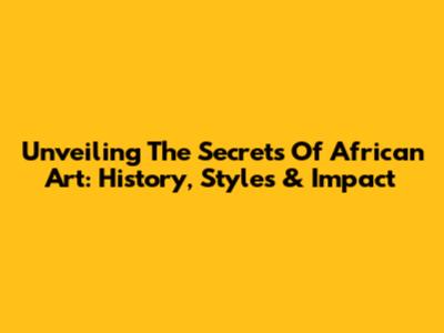 Unveiling The Secrets Of African Art: History, Styles & Impact
